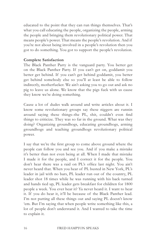 educated to the point that they can run things themselves. That’s what you call educating the people, organizing the people, arming the people and bringing them revolutionary political power. That means people’s power. That means the people’s revolution. And if you’re not about being involved in a people’ revolution then you ot 10 do something You got to support the people’s revolution.  Complete Satisfaction The Black Panther Party is the vanguard party. You better get on the Black Panther Party. If you can’t get on, goddamit you better get behind. If you can’t get hehind goddami, you better get hehind somebody else so you’ll at least be able to follow indireetly, motherfucker. We ain’t asking you o go out and ask no. pig; to leave us alone. We know that the pigs fuck with us cause they know we’re doing something,  Cause a lot of dudes walk around and write articles about it. 1 know some revolutionary groups say these niggers are runnin around saying these things—the PL, shit, couldn’t even find things to criticize. They was so far in the ground. What was they doing? Organizing groundhogs, educating groundhogs, arming groundhogs and teaching groundhogs revolutionary political power.  I say that we’re the first group to come above ground where the peaple can follow you and see you. And if you make a mistake its better than not even being at all. When I made that mistake I made it for the people, and I corect it for the people. You don’t hear there was a raid on PLs office last night. You ain’t never heard that. When you hear of PL busted in New York, PL’s leader in jail with no bass, PL leader run out of the county, PL leader shot 18 times while he was running with his back turned and hands tied up, PL leader gets breakfast for childsen for 1800 people a week. You ever hear it? Ya never heard it. I want to hear it IF you do hear it, itll be because of the Black Panther lead. P not putting all these things out and saying PL doesat know ‘em. But I’m saying that when people write something like this, a lot of people don’t understand it. And I wanted to take the time to explain i,  16 FRED HAMPTON SPEAKS 